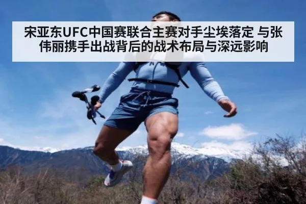 宋亚东UFC中国赛联合主赛对手尘埃落定 与张伟丽携手出战背后的战术布局与深远影响