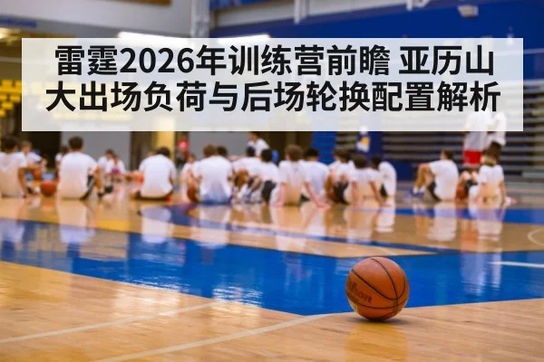 雷霆2026年训练营前瞻 亚历山大出场负荷与后场轮换配置解析